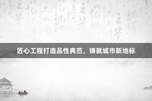匠心工程打造品性典范，铸就城市新地标
