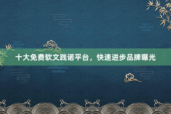十大免费软文践诺平台，快速进步品牌曝光