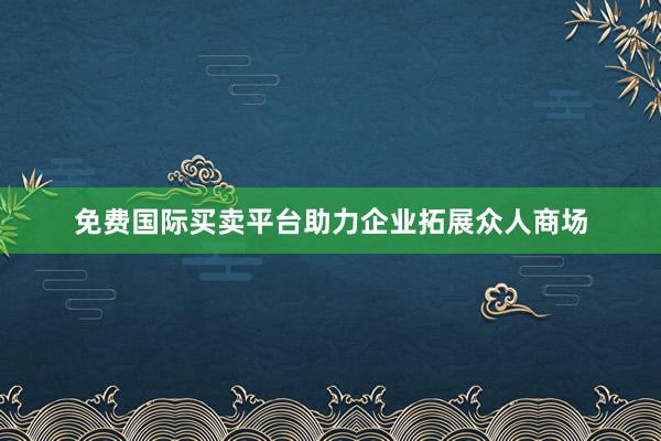 免费国际买卖平台助力企业拓展众人商场