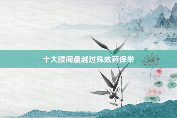 十大腰间盘越过殊效药保举